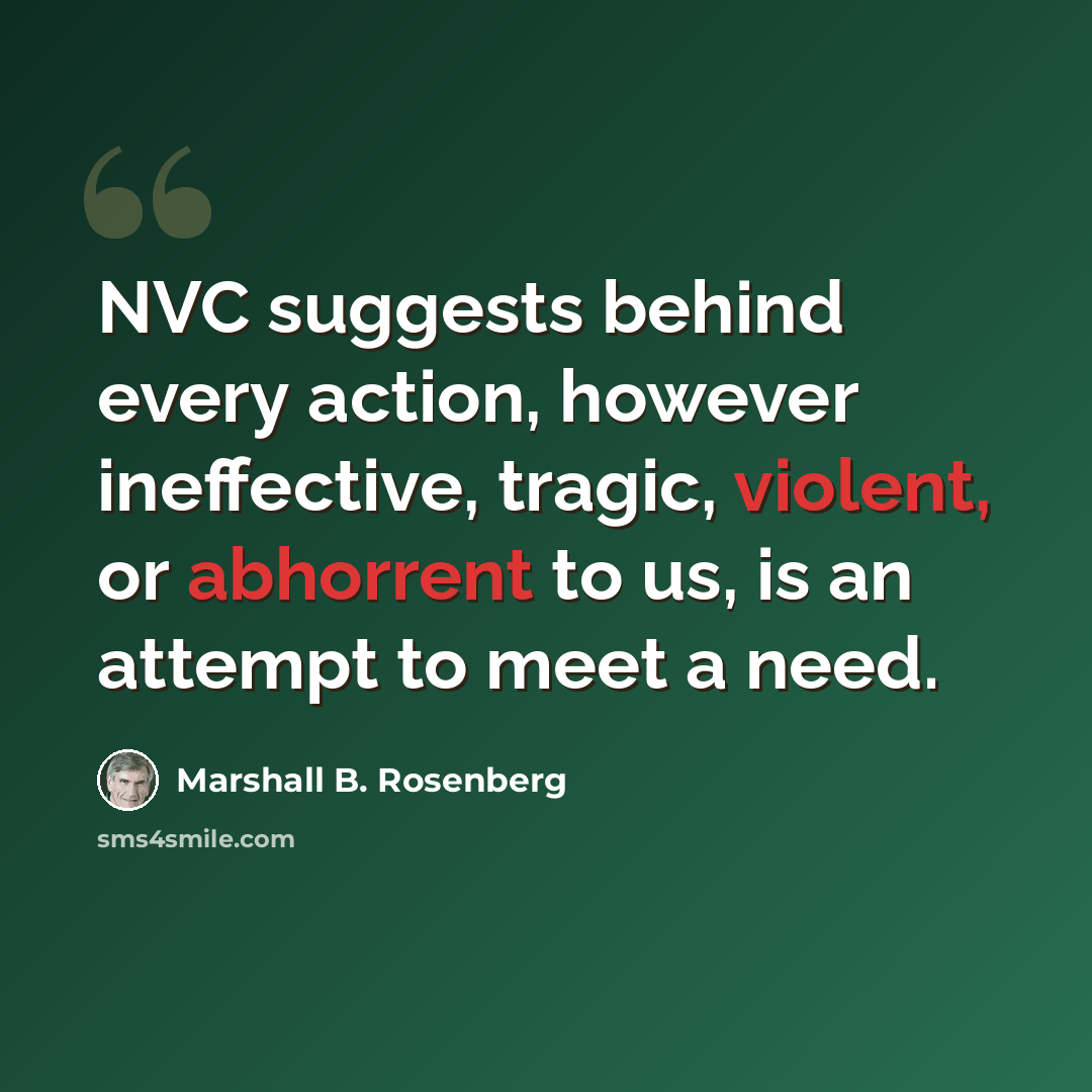 “NVC suggests behind every action, however ineffective, tragic, violent, or abhorrent to us, is an attempt to meet a need.” quote by Marshall B. Rosenberg