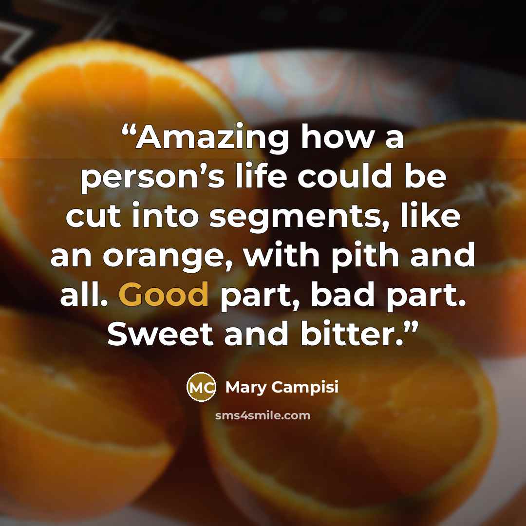 “Amazing how a person’s life could be cut into segments, like an orange, with pith and all. Good part, bad part. Sweet and bitter.” quote by Mary Campisi