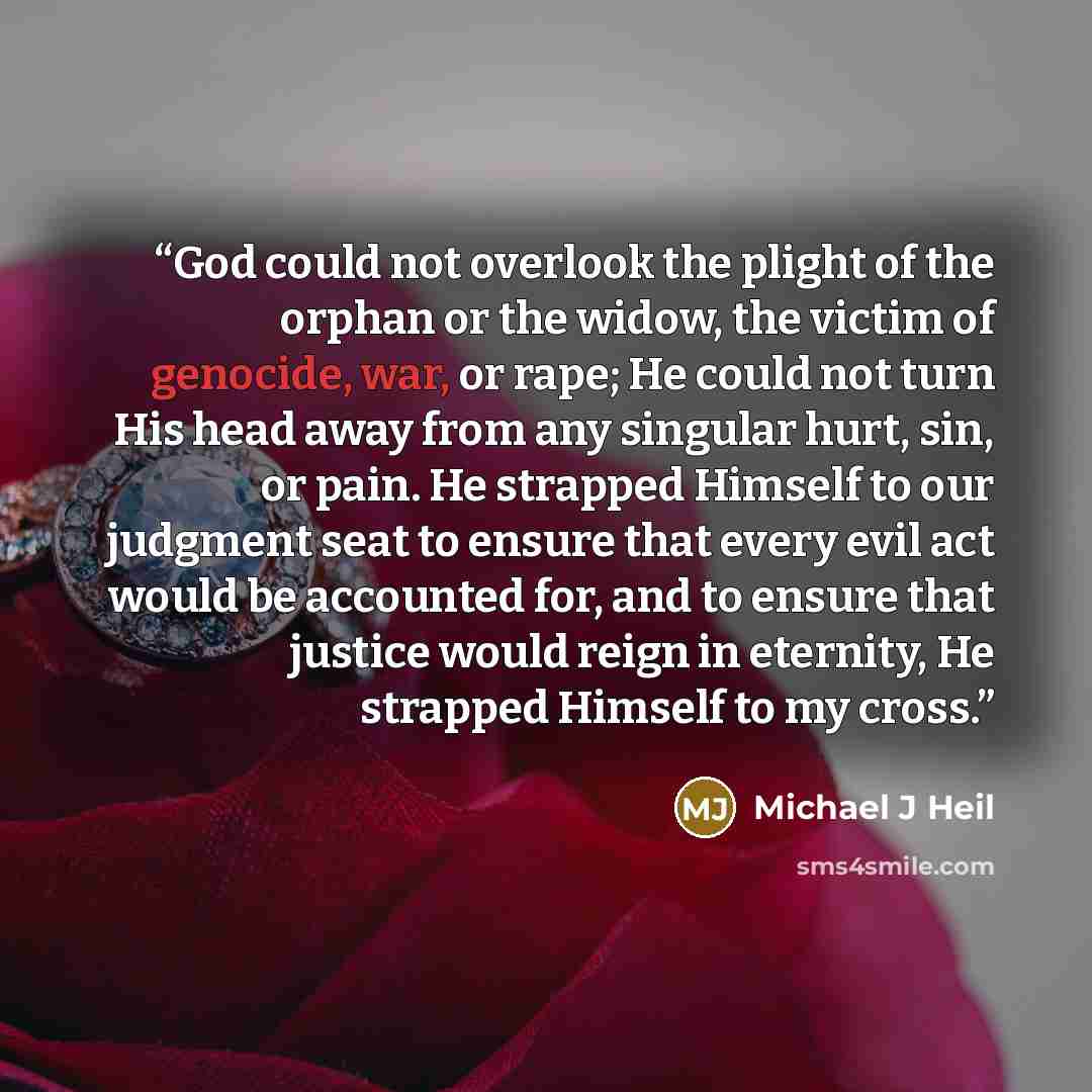 “God could not overlook the plight of the orphan or the widow, the victim of genocide, war, or rape; He could not turn His head away from any singular hurt, sin, or pain. He strapped Himself to our judgment seat to ensure that every evil act would be accounted for, and to ensure that justice would…” quote by Michael J Heil