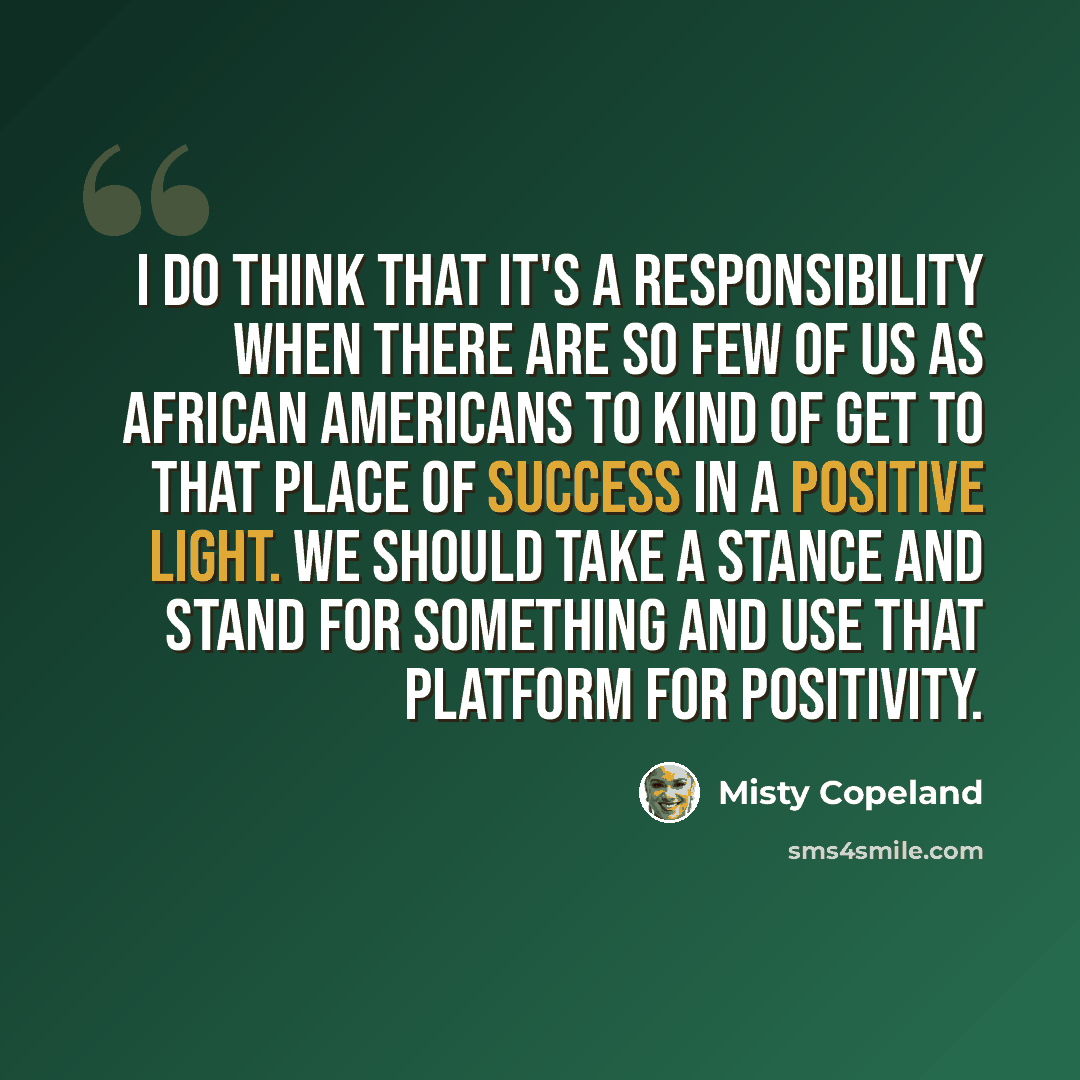 “I do think that it's a responsibility when there are so few of us as African Americans to kind of get to that place of success in a positive light. We should take a stance and stand for something and use that platform for positivity.” quote by Misty Copeland