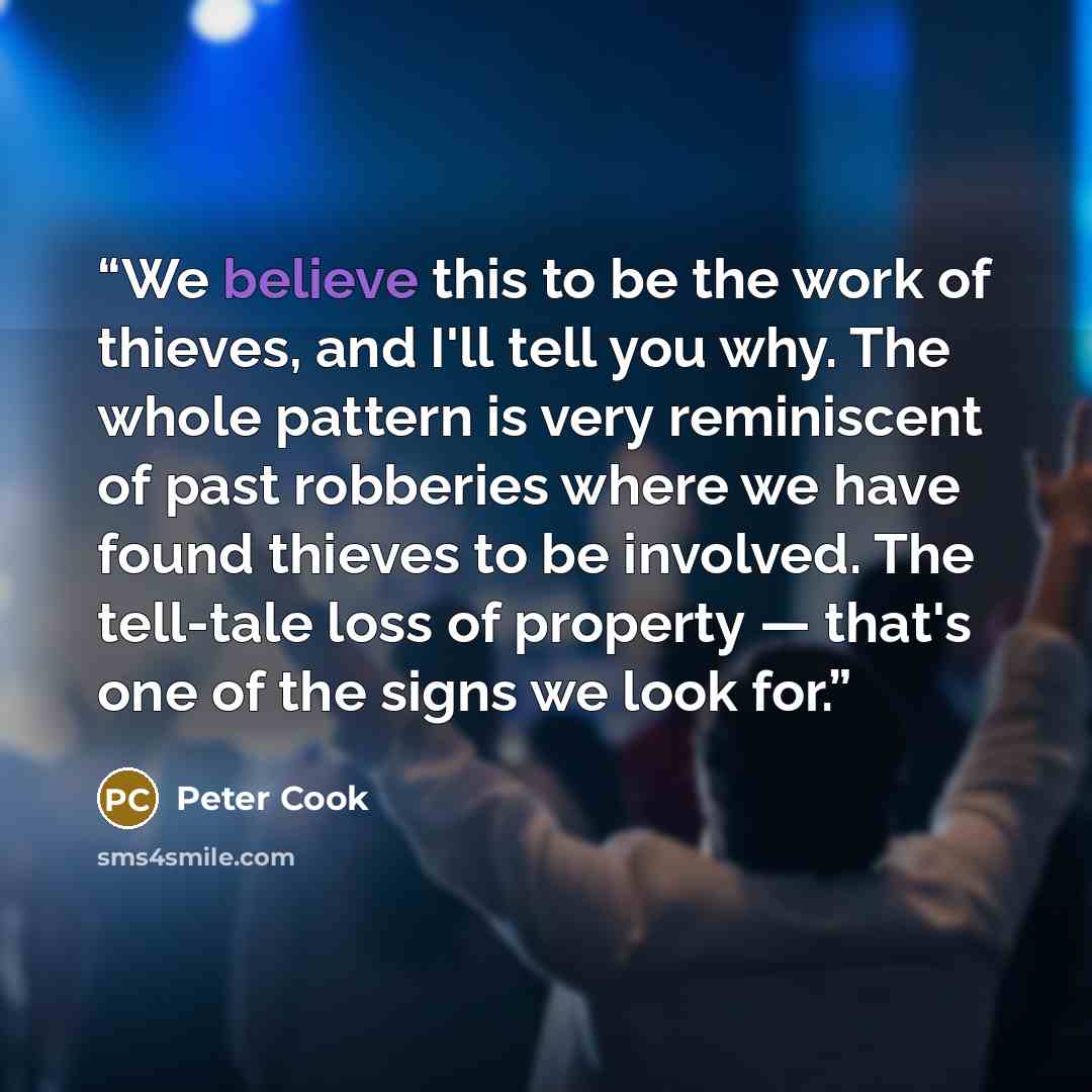 “We believe this to be the work of thieves, and I'll tell you why. The whole pattern is very reminiscent of past robberies where we have found thieves to be involved. The tell-tale loss of property — that's one of the signs we look for.” quote by Peter Cook