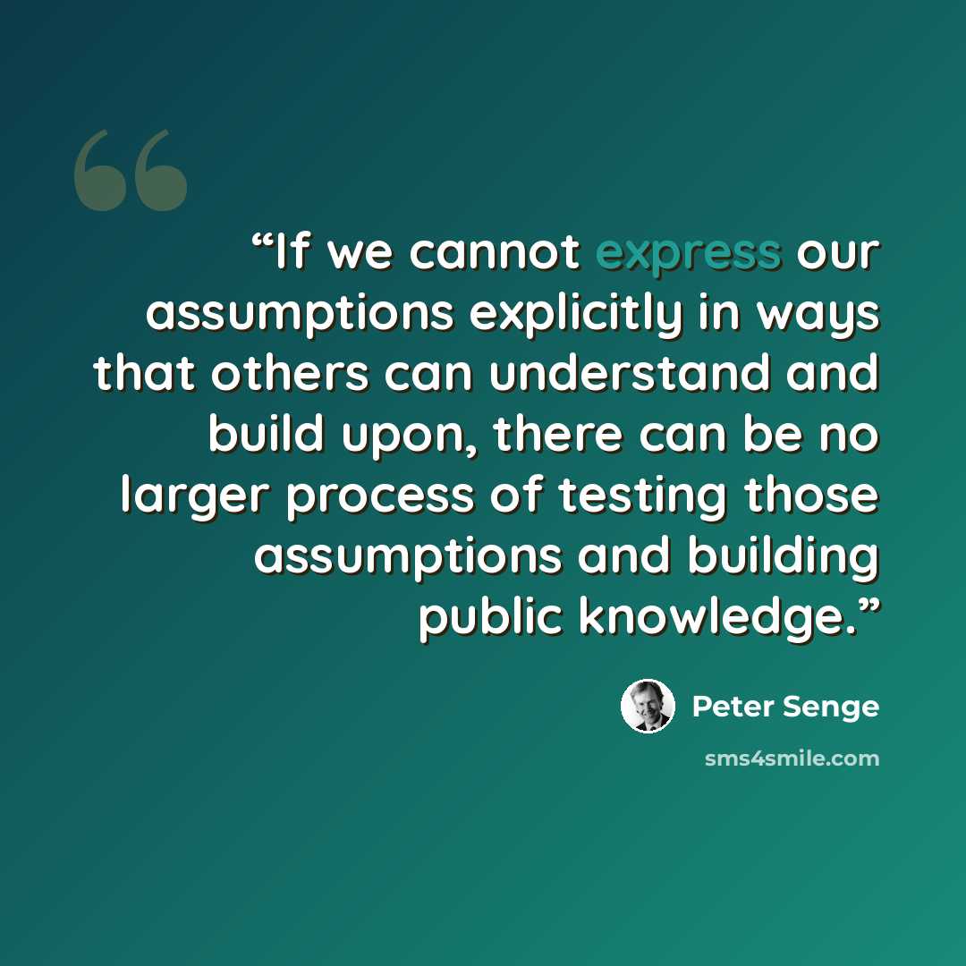 “If we cannot express our assumptions explicitly in ways that others can understand and build upon, there can be no larger process of testing those assumptions and building public knowledge.” quote by Peter Senge