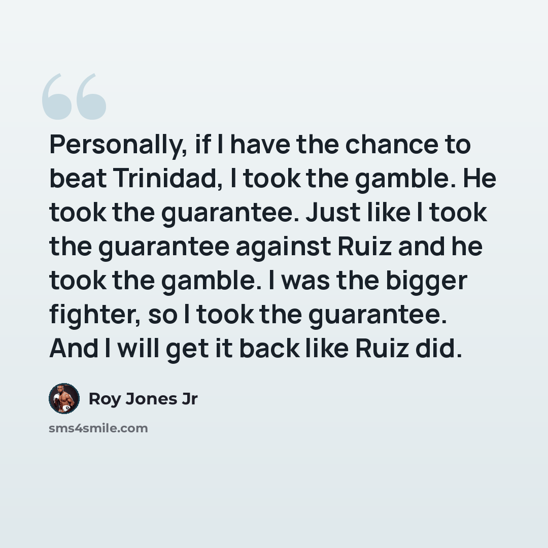 “Personally, if I have the chance to beat Trinidad, I took the gamble. He took the guarantee. Just like I took the guarantee against Ruiz and he took the gamble. I was the bigger fighter, so I took the guarantee. And I will get it back like Ruiz did.” quote by Roy Jones Jr