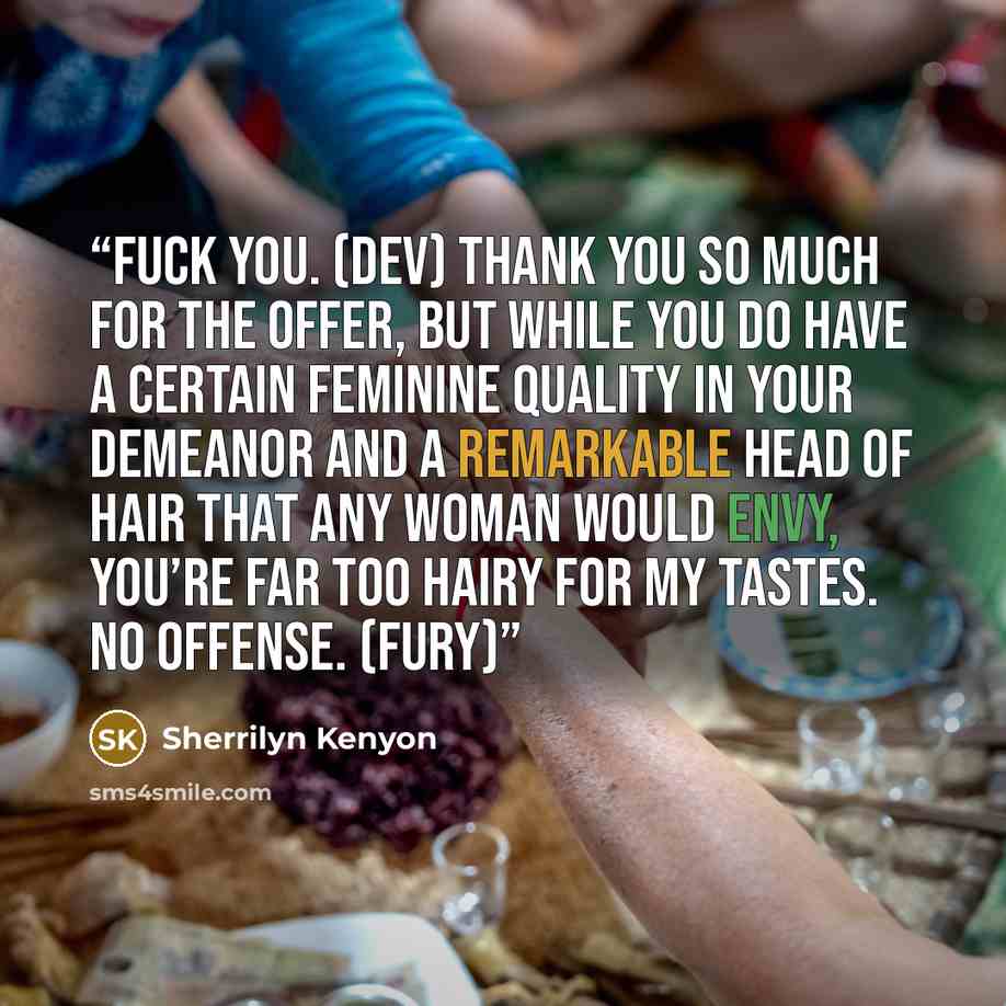 “Fuck you. (Dev) Thank you so much for the offer, but while you do have a certain feminine quality in your demeanor and a remarkable head of hair that any woman would envy, you’re far too hairy for my tastes. No offense. (Fury)” quote by Sherrilyn Kenyon
