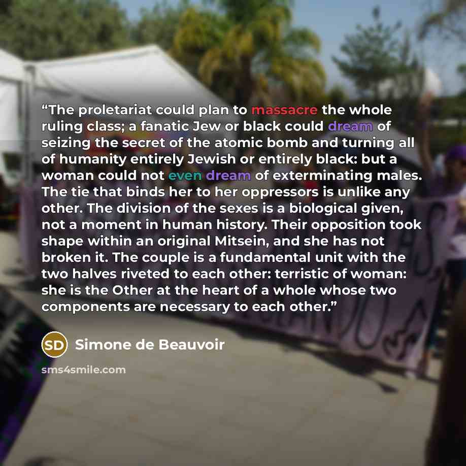 “The proletariat could plan to massacre the whole ruling class; a fanatic Jew or black could dream of seizing the secret of the atomic bomb and turning all of humanity entirely Jewish or entirely black: but a woman could not even dream of exterminating males. The tie that binds her to her…” quote by Simone de Beauvoir