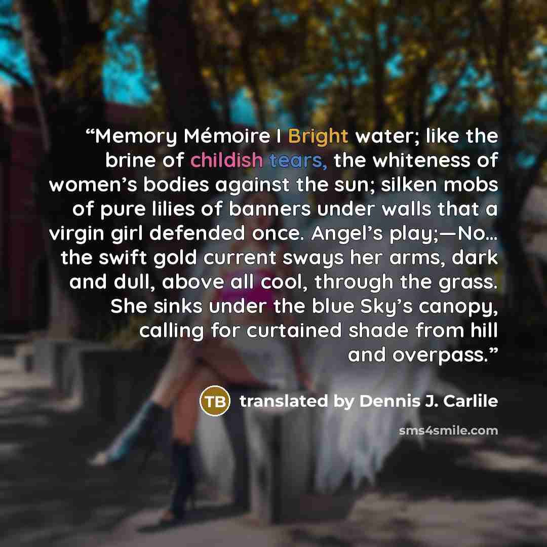 “Memory Mémoire I Bright water; like the brine of childish tears, the whiteness of women’s bodies against the sun; silken mobs of pure lilies of banners under walls that a virgin girl defended once. Angel’s play;—No… the swift gold current sways her arms, dark and dull, above all cool, through the…” quote by translated by Dennis J. Carlile