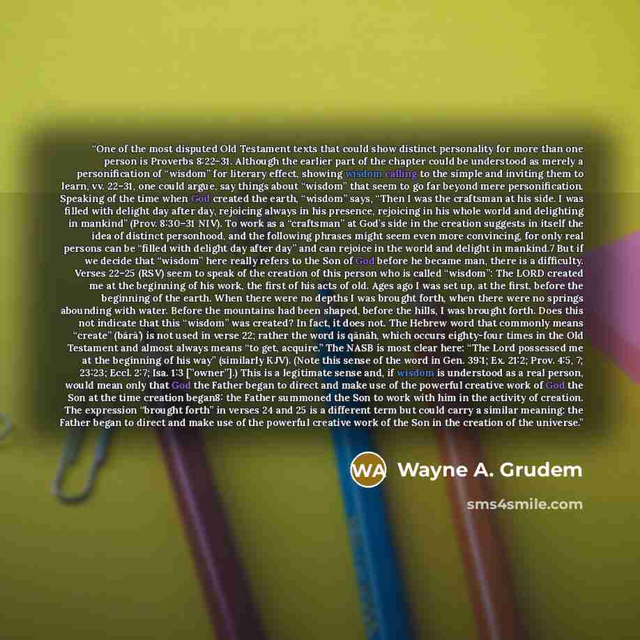 “One of the most disputed Old Testament texts that could show distinct personality for more than one person is Proverbs 8:22–31. Although the earlier part of the chapter could be understood as merely a personification of “wisdom” for literary effect, showing wisdom calling to the simple and…” quote by Wayne A. Grudem