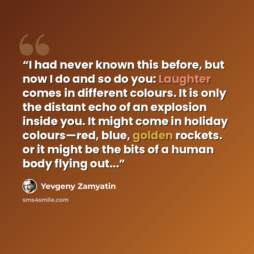 “I had never known this before, but now I do and so do you: Laughter comes in different colours. It is only the distant echo of an explosion inside you. It might come in holiday colours—red, blue, golden rockets. or it might be the bits of a human body flying out...” quote by Yevgeny Zamyatin