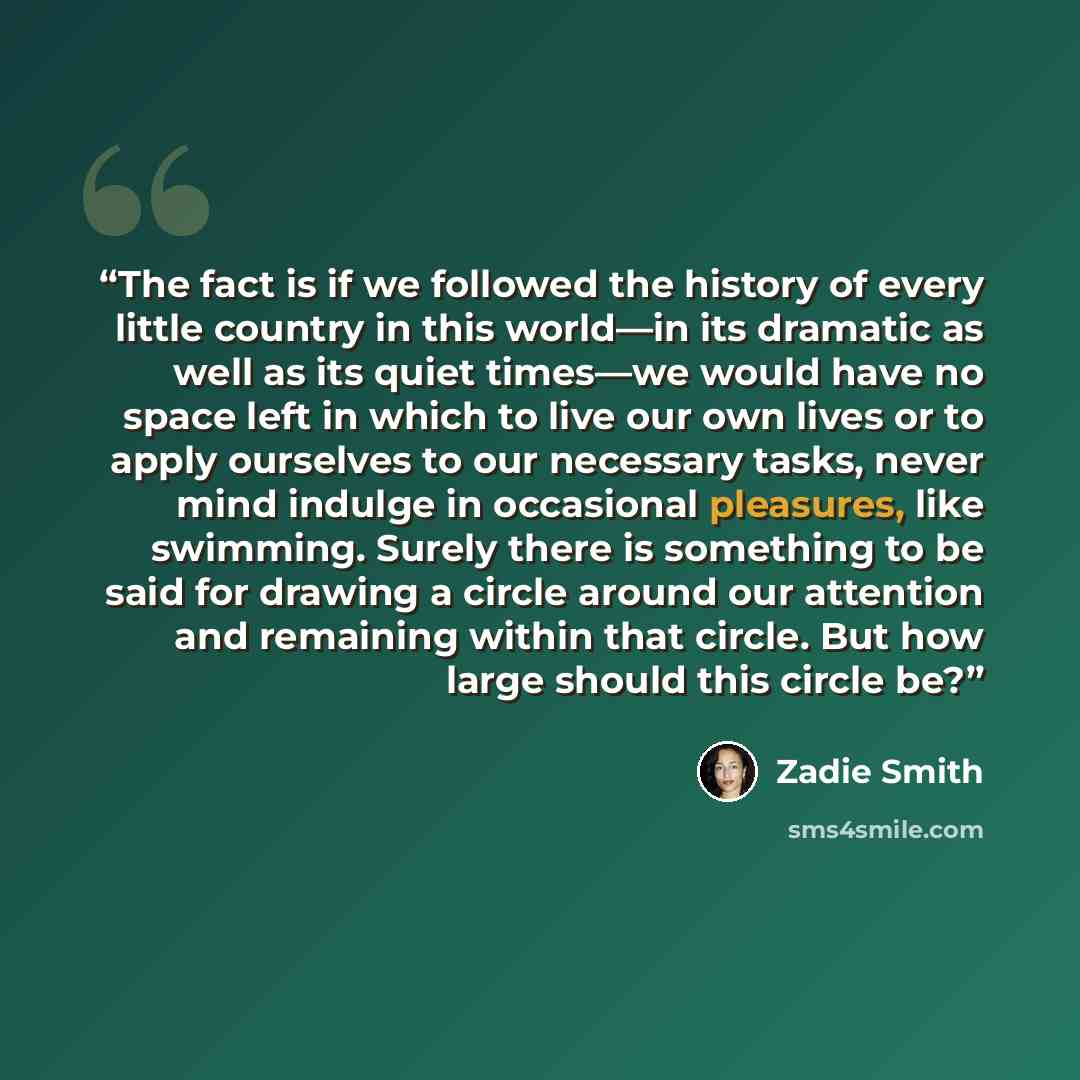 “The fact is if we followed the history of every little country in this world—in its dramatic as well as its quiet times—we would have no space left in which to live our own lives or to apply ourselves to our necessary tasks, never mind indulge in occasional pleasures, like swimming. Surely there…” quote by Zadie Smith
