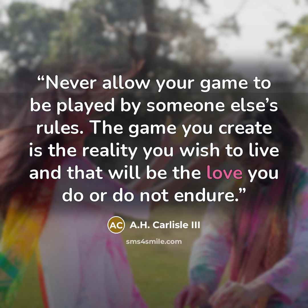 “Never allow your game to be played by someone else’s rules. The game you create is the reality you wish to live and that will be the love you do or do not endure.” quote by A.H. Carlisle III