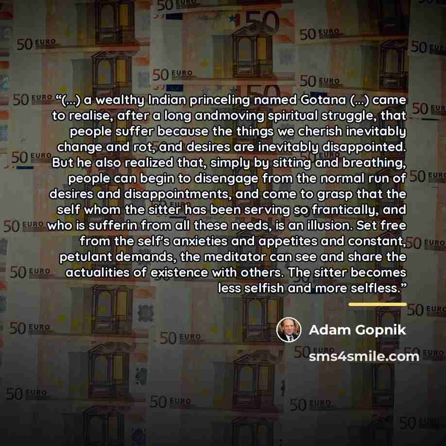 “(...) a wealthy Indian princeling named Gotana (...) came to realise, after a long andmoving spiritual struggle, that people suffer because the things we cherish inevitably change and rot, and desires are inevitably disappointed. But he also realized that, simply by sitting and breathing, people…” quote by Adam Gopnik