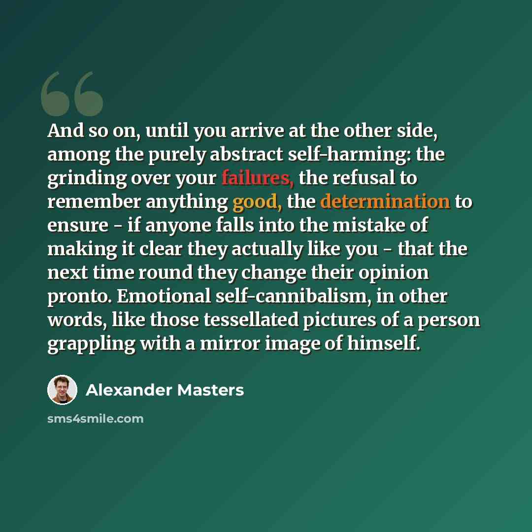 “And so on, until you arrive at the other side, among the purely abstract self-harming: the grinding over your failures, the refusal to remember anything good, the determination to ensure - if anyone falls into the mistake of making it clear they actually like you - that the next time round they…” quote by Alexander Masters