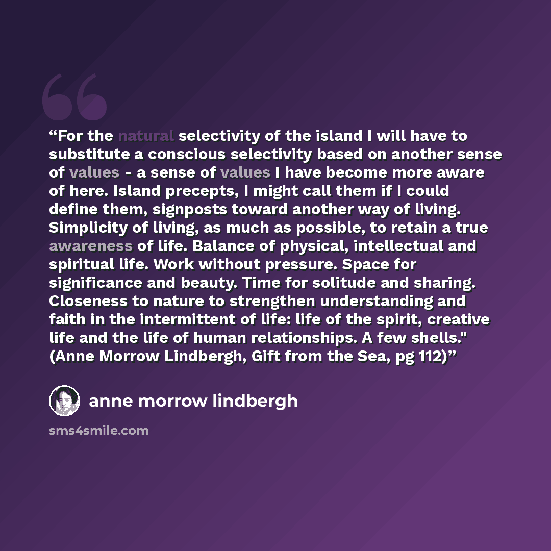 “For the natural selectivity of the island I will have to substitute a conscious selectivity based on another sense of values - a sense of values I have become more aware of here. Island precepts, I might call them if I could define them, signposts toward another way of living. Simplicity of…” quote by Anne Morrow Lindbergh