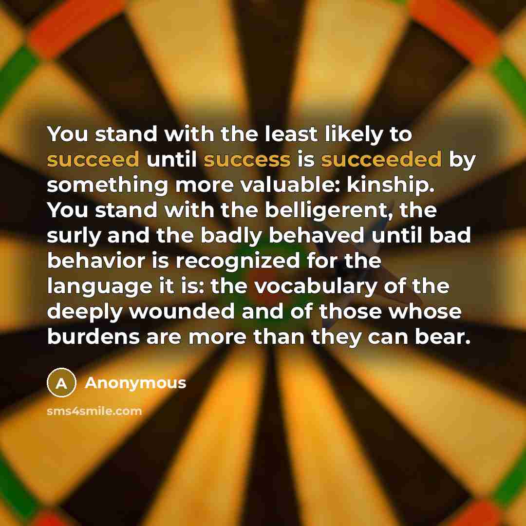 “You stand with the least likely to succeed until success is succeeded by something more valuable: kinship. You stand with the belligerent, the surly and the badly behaved until bad behavior is recognized for the language it is: the vocabulary of the deeply wounded and of those whose burdens are…” quote by Anonymous
