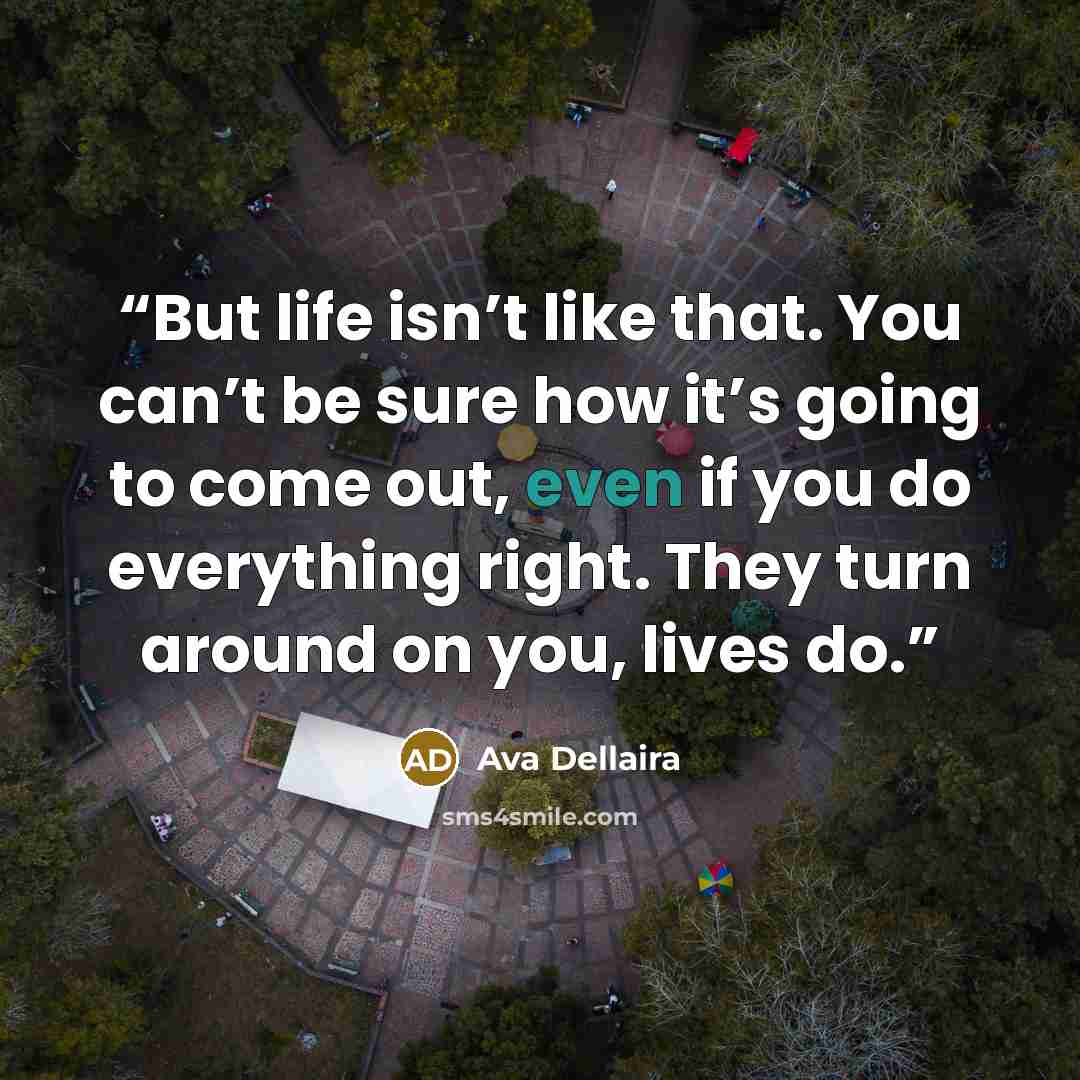 “But life isn’t like that. You can’t be sure how it’s going to come out, even if you do everything right. They turn around on you, lives do.” quote by Ava Dellaira