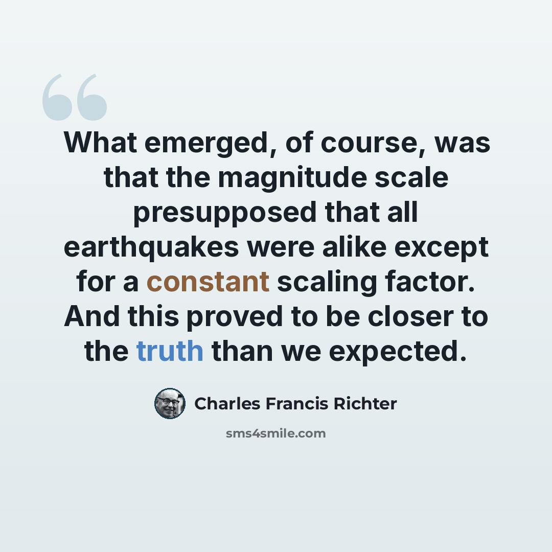 “What emerged, of course, was that the magnitude scale presupposed that all earthquakes were alike except for a constant scaling factor. And this proved to be closer to the truth than we expected.” quote by Charles Francis Richter
