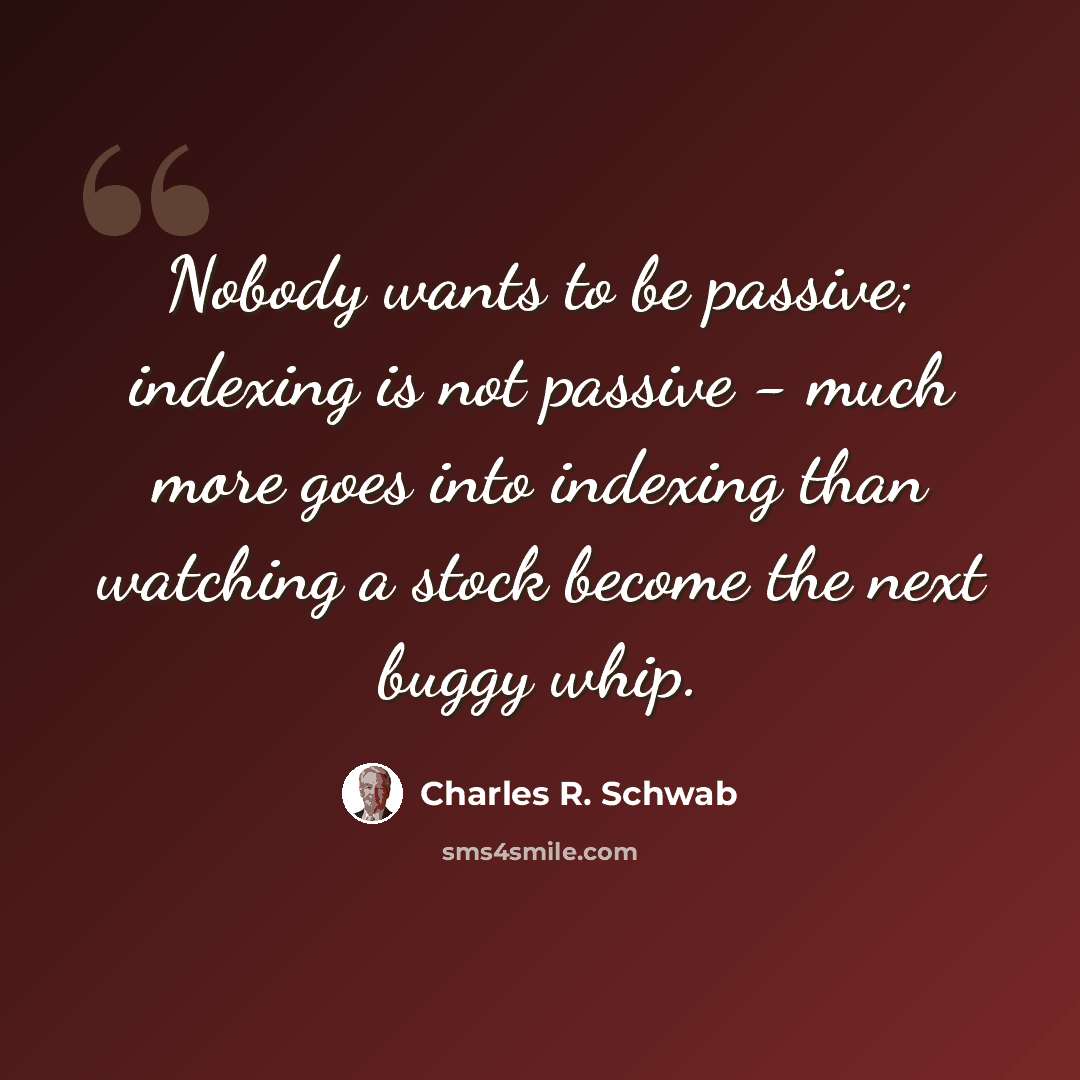 “Nobody wants to be passive; indexing is not passive - much more goes into indexing than watching a stock become the next buggy whip.” quote by Charles R. Schwab