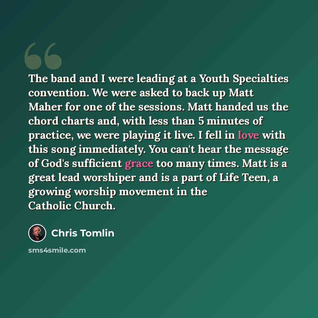 “The band and I were leading at a Youth Specialties convention. We were asked to back up Matt Maher for one of the sessions. Matt handed us the chord charts and, with less than 5 minutes of practice, we were playing it live. I fell in love with this song immediately. You can't hear the message of…” quote by Chris Tomlin