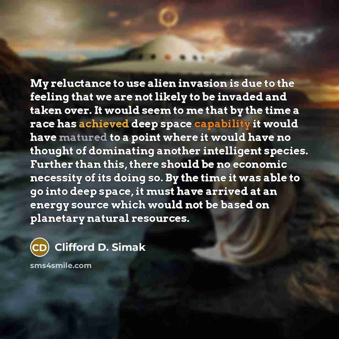 “My reluctance to use alien invasion is due to the feeling that we are not likely to be invaded and taken over. It would seem to me that by the time a race has achieved deep space capability it would have matured to a point where it would have no thought of dominating another intelligent species…” quote by Clifford D. Simak