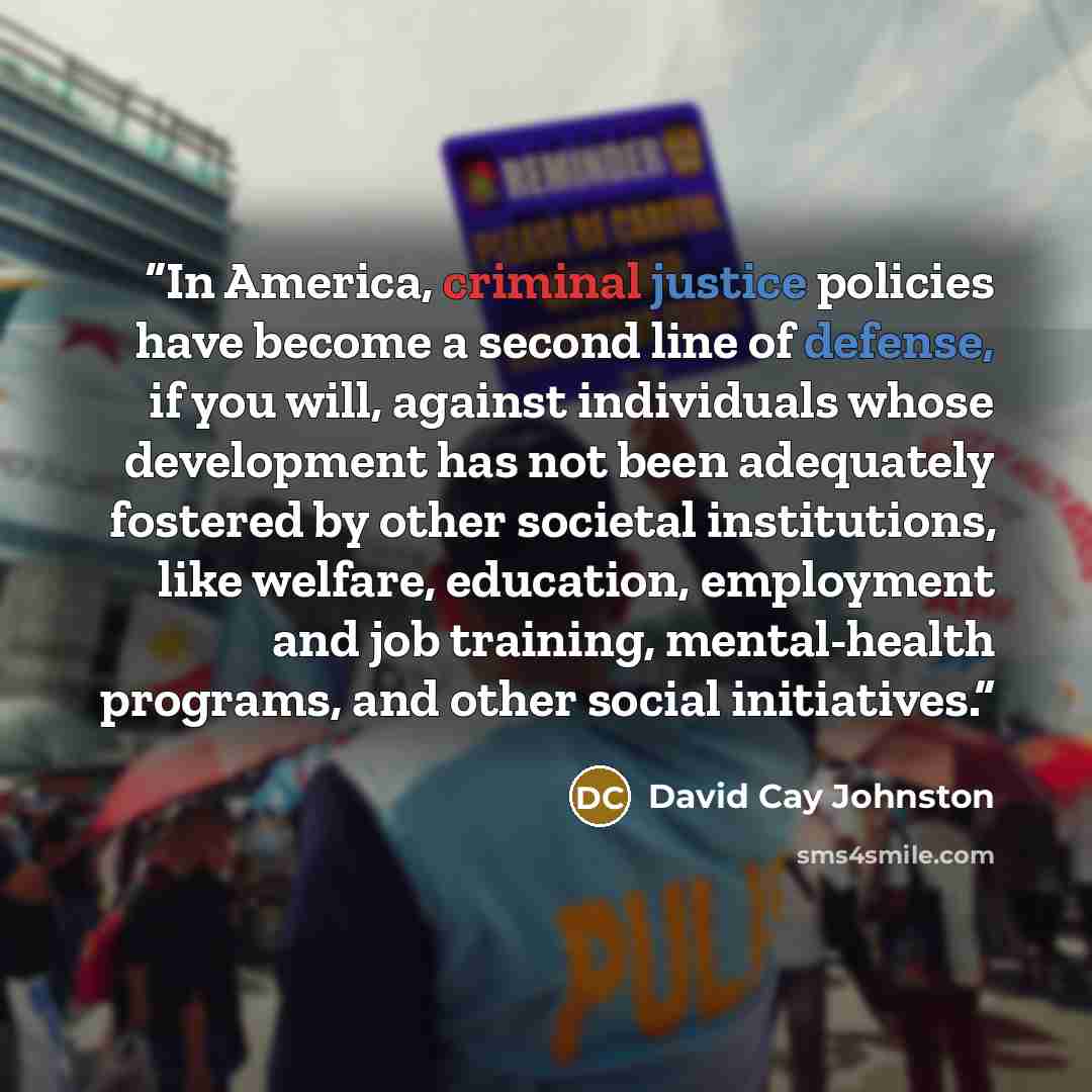 “In America, criminal justice policies have become a second line of defense, if you will, against individuals whose development has not been adequately fostered by other societal institutions, like welfare, education, employment and job training, mental-health programs, and other social initiatives.” quote by David Cay Johnston