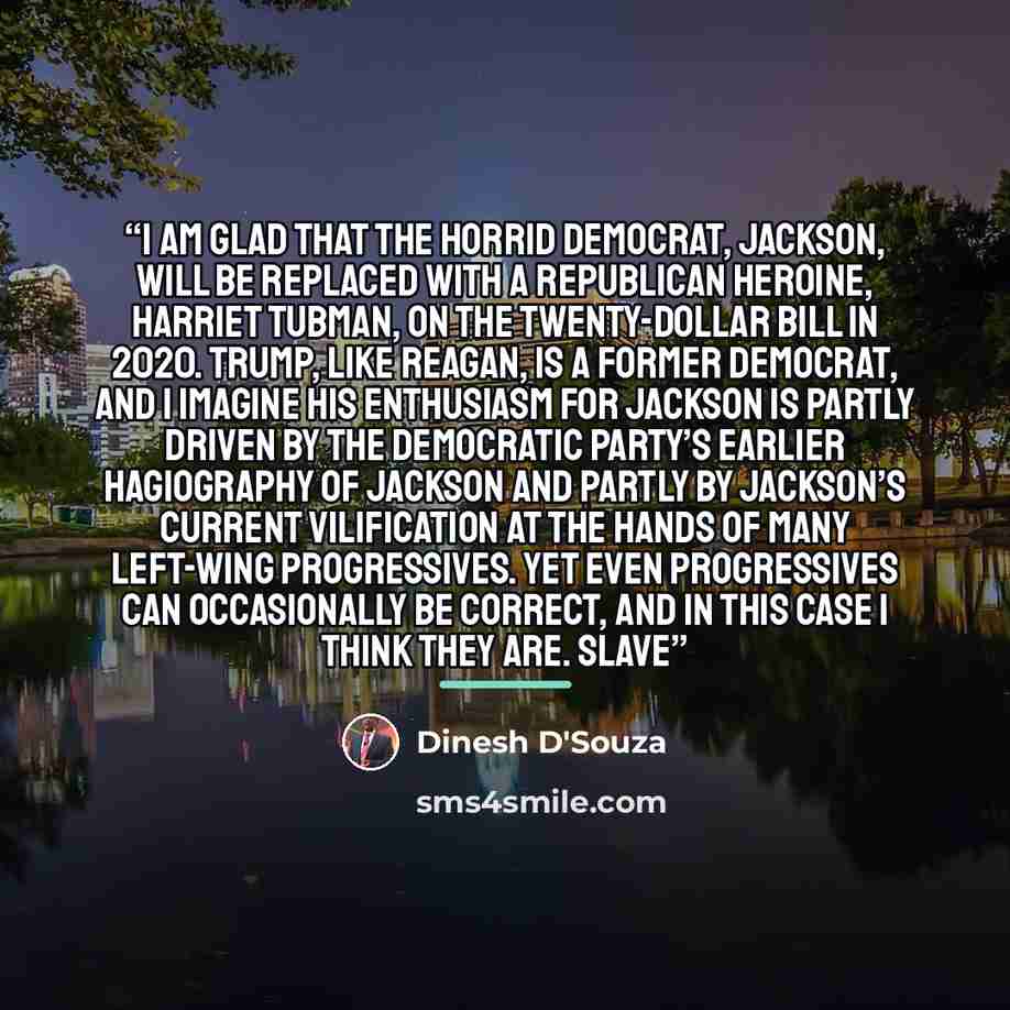 “I am glad that the horrid Democrat, Jackson, will be replaced with a Republican heroine, Harriet Tubman, on the twenty-dollar bill in 2020. Trump, like Reagan, is a former Democrat, and I imagine his enthusiasm for Jackson is partly driven by the Democratic Party’s earlier hagiography of Jackson…” quote by Dinesh D'Souza
