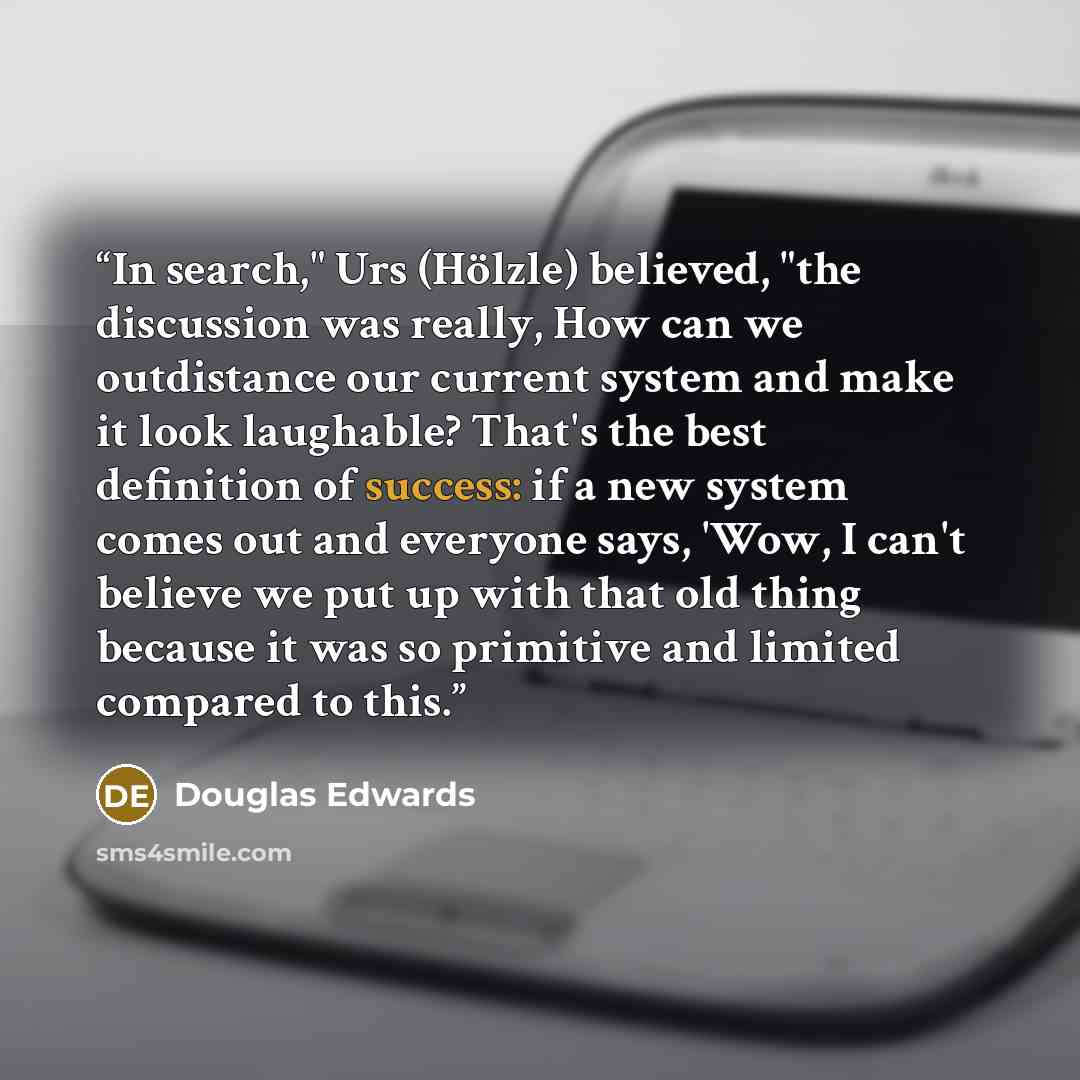 “In search," Urs (Hölzle) believed, "the discussion was really, How can we outdistance our current system and make it look laughable? That's the best definition of success: if a new system comes out and everyone says, 'Wow, I can't believe we put up with that old thing because it was so primitive…” quote by Douglas Edwards