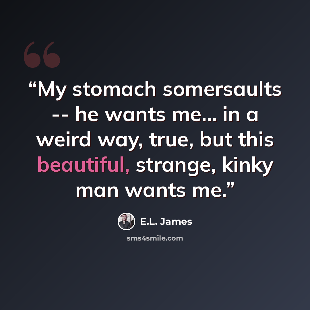 “My stomach somersaults -- he wants me... in a weird way, true, but this beautiful, strange, kinky man wants me.” quote by E.L. James