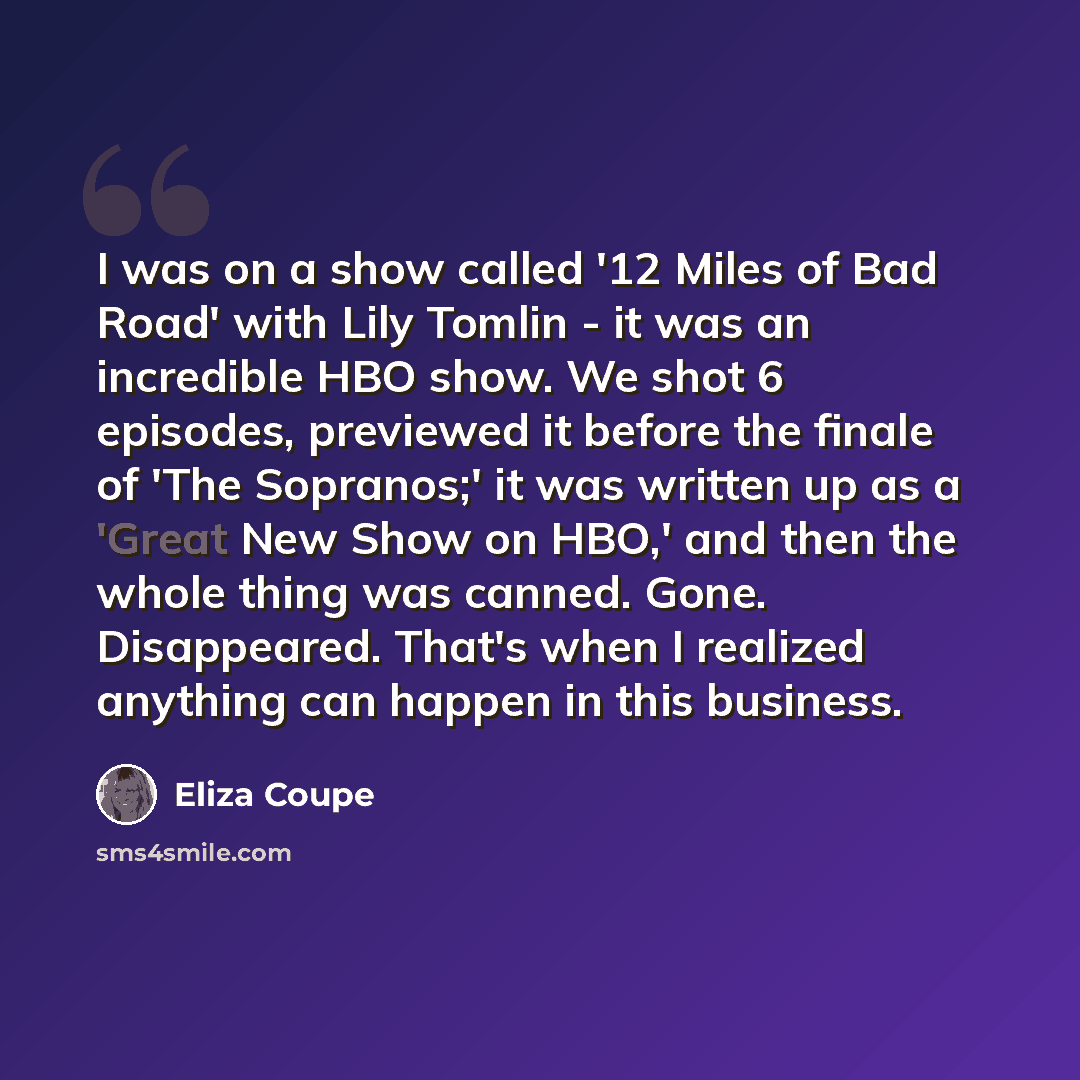 “I was on a show called '12 Miles of Bad Road' with Lily Tomlin - it was an incredible HBO show. We shot 6 episodes, previewed it before the finale of 'The Sopranos;' it was written up as a 'Great New Show on HBO,' and then the whole thing was canned. Gone. Disappeared. That's when I realized…” quote by Eliza Coupe
