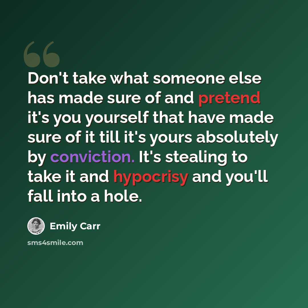 “Don't take what someone else has made sure of and pretend it's you yourself that have made sure of it till it's yours absolutely by conviction. It's stealing to take it and hypocrisy and you'll fall into a hole.” quote by Emily Carr
