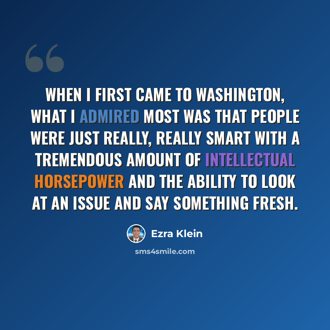 “When I first came to Washington, what I admired most was that people were just really, really smart with a tremendous amount of intellectual horsepower and the ability to look at an issue and say something fresh.” quote by Ezra Klein