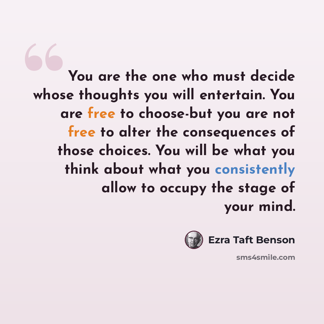 “You are the one who must decide whose thoughts you will entertain. You are free to choose-but you are not free to alter the consequences of those choices. You will be what you think about what you consistently allow to occupy the stage of your mind.” quote by Ezra Taft Benson