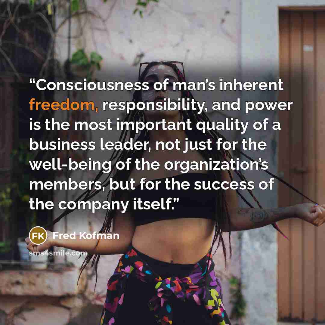 “Consciousness of man’s inherent freedom, responsibility, and power is the most important quality of a business leader, not just for the well-being of the organization’s members, but for the success of the company itself.” quote by Fred Kofman