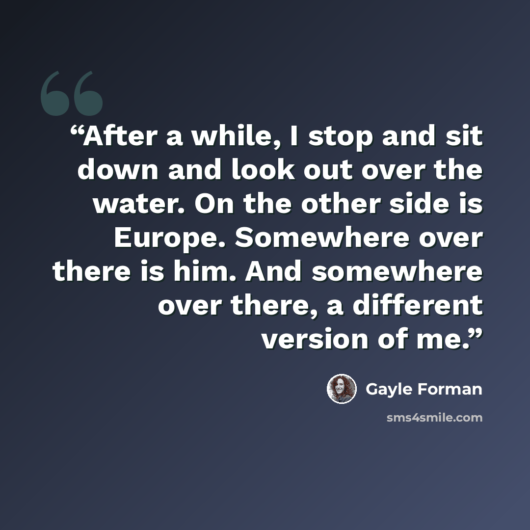 “After a while, I stop and sit down and look out over the water. On the other side is Europe. Somewhere over there is him. And somewhere over there, a different version of me.” quote by Gayle Forman
