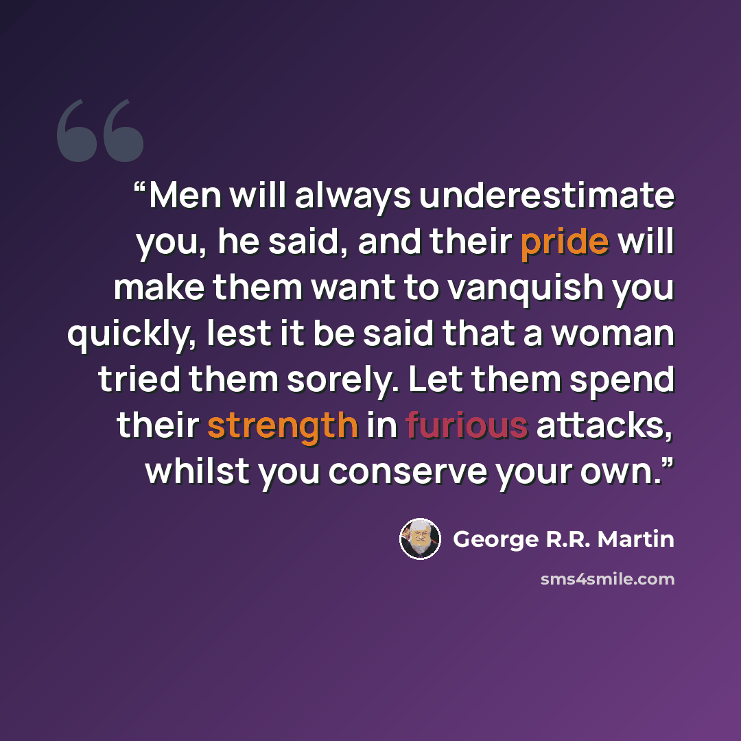 “Men will always underestimate you, he said, and their pride will make them want to vanquish you quickly, lest it be said that a woman tried them sorely. Let them spend their strength in furious attacks, whilst you conserve your own.” quote by George R.R. Martin