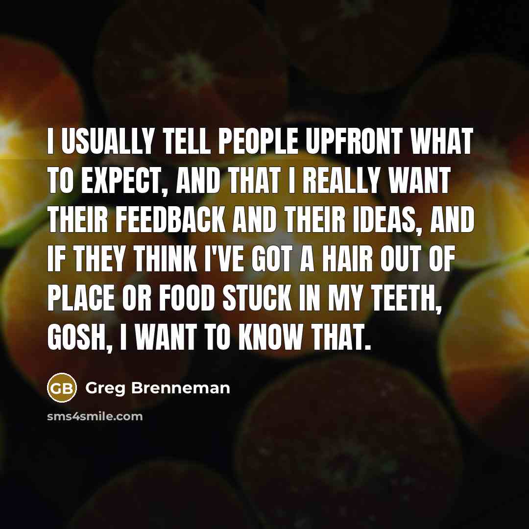 “I usually tell people upfront what to expect, and that I really want their feedback and their ideas, and if they think I've got a hair out of place or food stuck in my teeth, gosh, I want to know that.” quote by Greg Brenneman