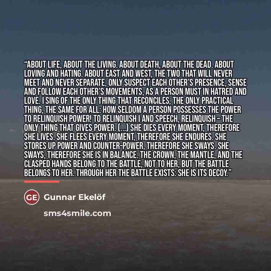 “About life, about the living. About death, about the dead. About loving and hating. About east and west, the two that will never meet and never separate, only suspect each other’s presence, sense and follow each other’s movements, as a person must in hatred and love. I sing of the only thing that…” quote by Gunnar Ekelöf