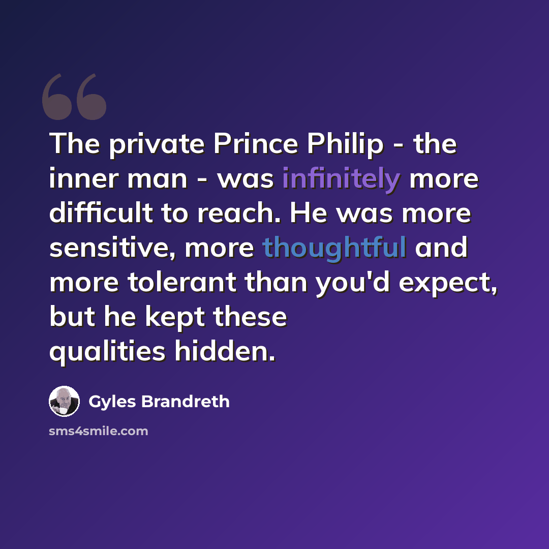 “The private Prince Philip - the inner man - was infinitely more difficult to reach. He was more sensitive, more thoughtful and more tolerant than you'd expect, but he kept these qualities hidden.” quote by Gyles Brandreth