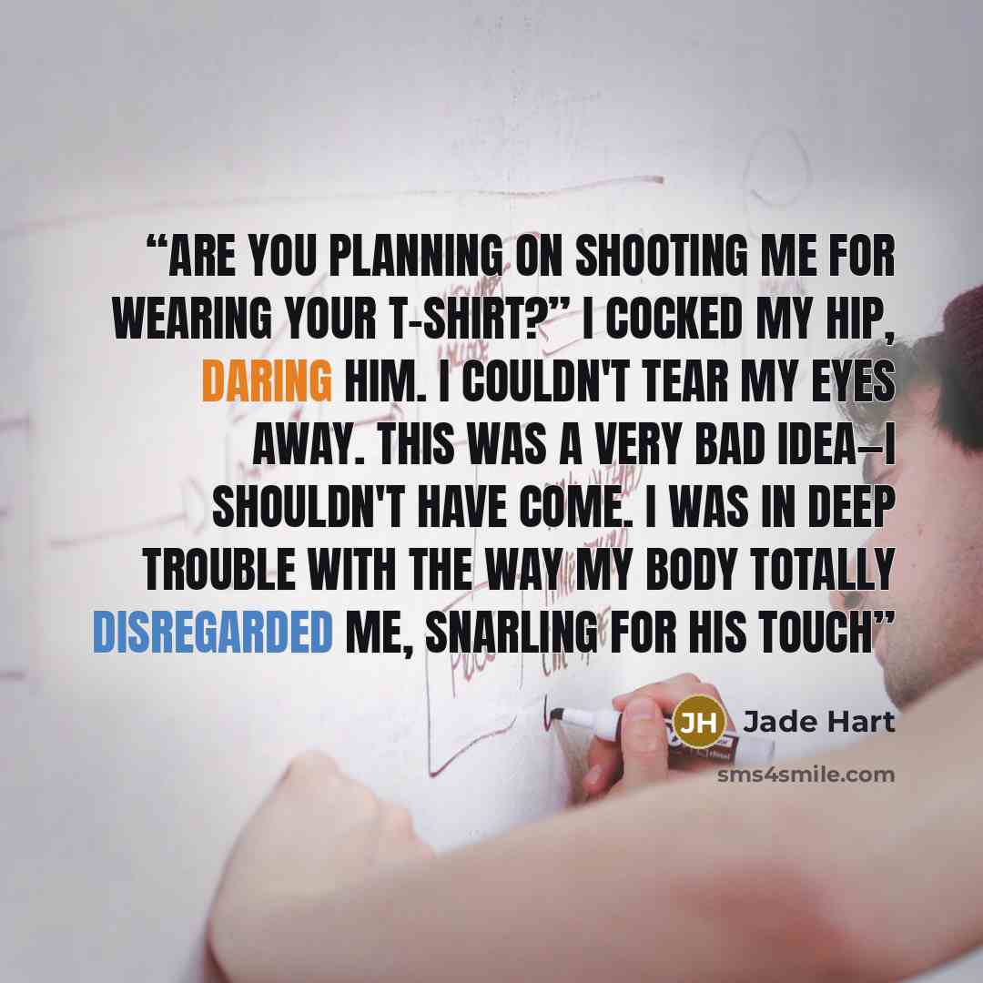 “Are you planning on shooting me for wearing your t-shirt?” I cocked my hip, daring him. I couldn't tear my eyes away. This was a very bad idea—I shouldn't have come. I was in deep trouble with the way my body totally disregarded me, snarling for his touch” quote by Jade Hart