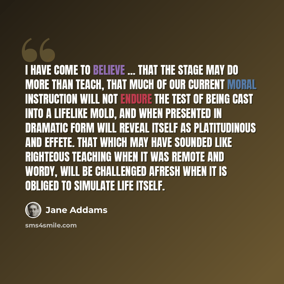 “I have come to believe ... that the stage may do more than teach, that much of our current moral instruction will not endure the test of being cast into a lifelike mold, and when presented in dramatic form will reveal itself as platitudinous and effete. That which may have sounded like righteous…” quote by Jane Addams