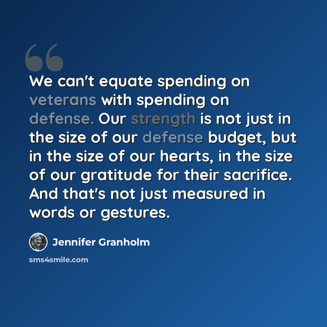 “We can't equate spending on veterans with spending on defense. Our strength is not just in the size of our defense budget, but in the size of our hearts, in the size of our gratitude for their sacrifice. And that's not just measured in words or gestures.” quote by Jennifer Granholm