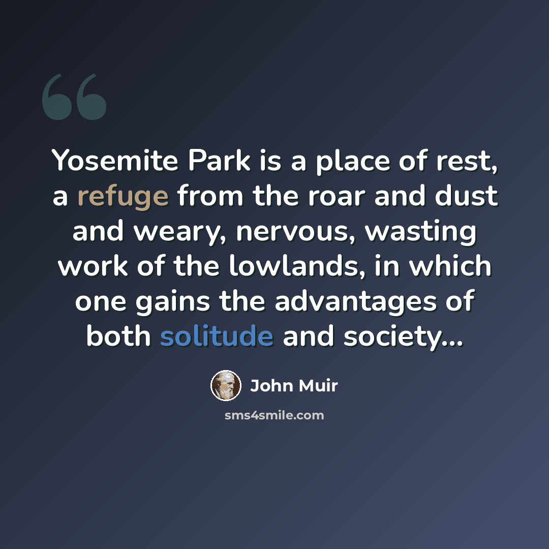 “Yosemite Park is a place of rest, a refuge from the roar and dust and weary, nervous, wasting work of the lowlands, in which one gains the advantages of both solitude and society...” quote by John Muir