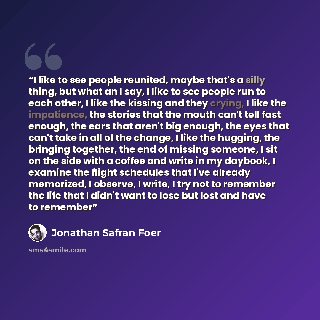“I like to see people reunited, maybe that's a silly thing, but what an I say, I like to see people run to each other, I like the kissing and they crying, I like the impatience, the stories that the mouth can't tell fast enough, the ears that aren't big enough, the eyes that can't take in all of…” quote by Jonathan Safran Foer