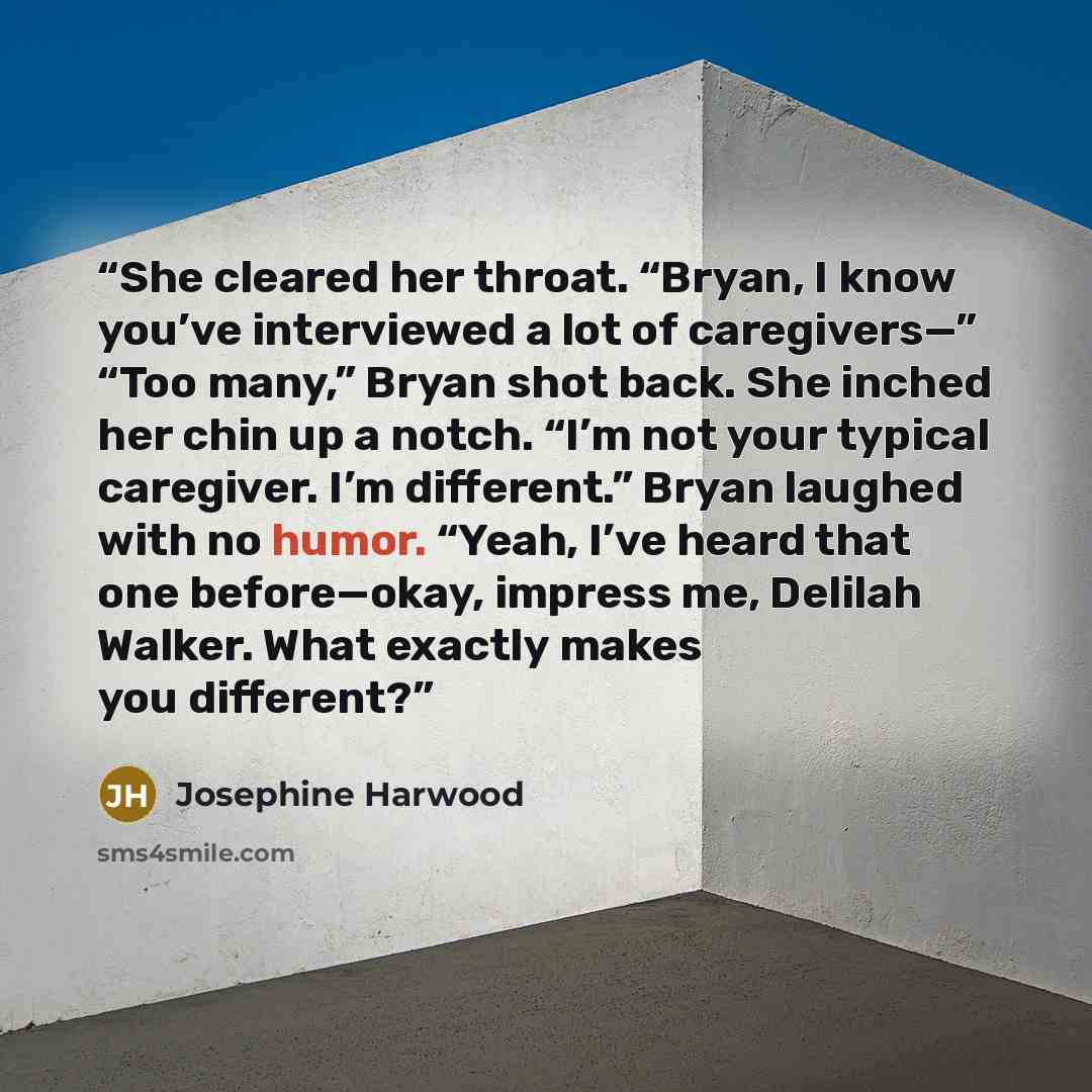 “She cleared her throat. “Bryan, I know you’ve interviewed a lot of caregivers—” “Too many,” Bryan shot back. She inched her chin up a notch. “I’m not your typical caregiver. I’m different.” Bryan laughed with no humor. “Yeah, I’ve heard that one before—okay, impress me, Delilah Walker. What…” quote by Josephine Harwood