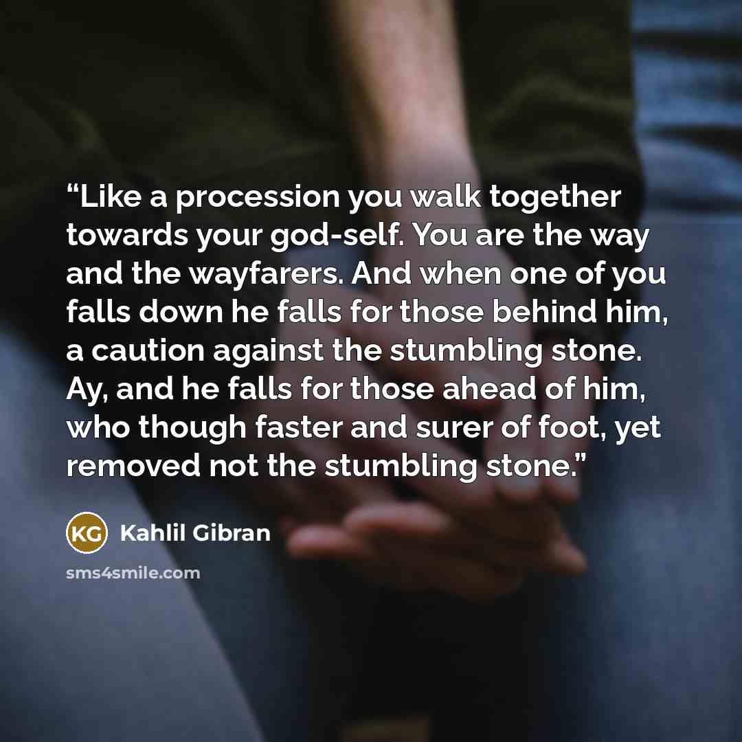“Like a procession you walk together towards your god-self. You are the way and the wayfarers. And when one of you falls down he falls for those behind him, a caution against the stumbling stone. Ay, and he falls for those ahead of him, who though faster and surer of foot, yet removed not the…” quote by Kahlil Gibran