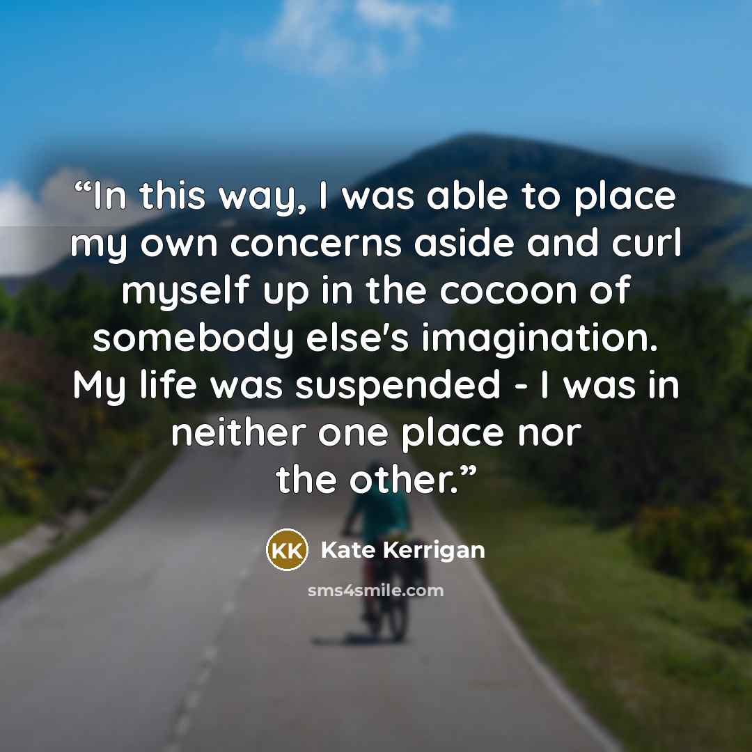 “In this way, I was able to place my own concerns aside and curl myself up in the cocoon of somebody else's imagination. My life was suspended - I was in neither one place nor the other.” quote by Kate Kerrigan