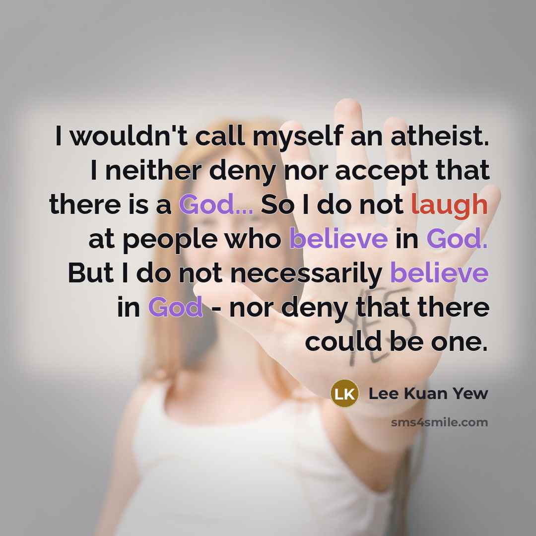 “I wouldn't call myself an atheist. I neither deny nor accept that there is a God... So I do not laugh at people who believe in God. But I do not necessarily believe in God - nor deny that there could be one.” quote by Lee Kuan Yew