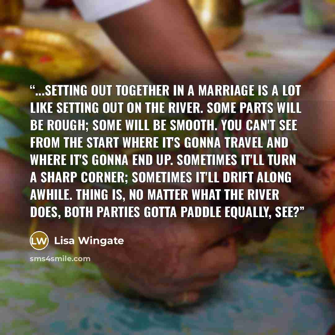 “...setting out together in a marriage is a lot like setting out on the river. Some parts will be rough; some will be smooth. You can't see from the start where it's gonna travel and where it's gonna end up. Sometimes it'll turn a sharp corner; sometimes it'll drift along awhile. Thing is, no…” quote by Lisa Wingate