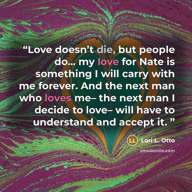 “Love doesn’t die, but people do... my love for Nate is something I will carry with me forever. And the next man who loves me– the next man I decide to love– will have to understand and accept it.” quote by Lori L. Otto