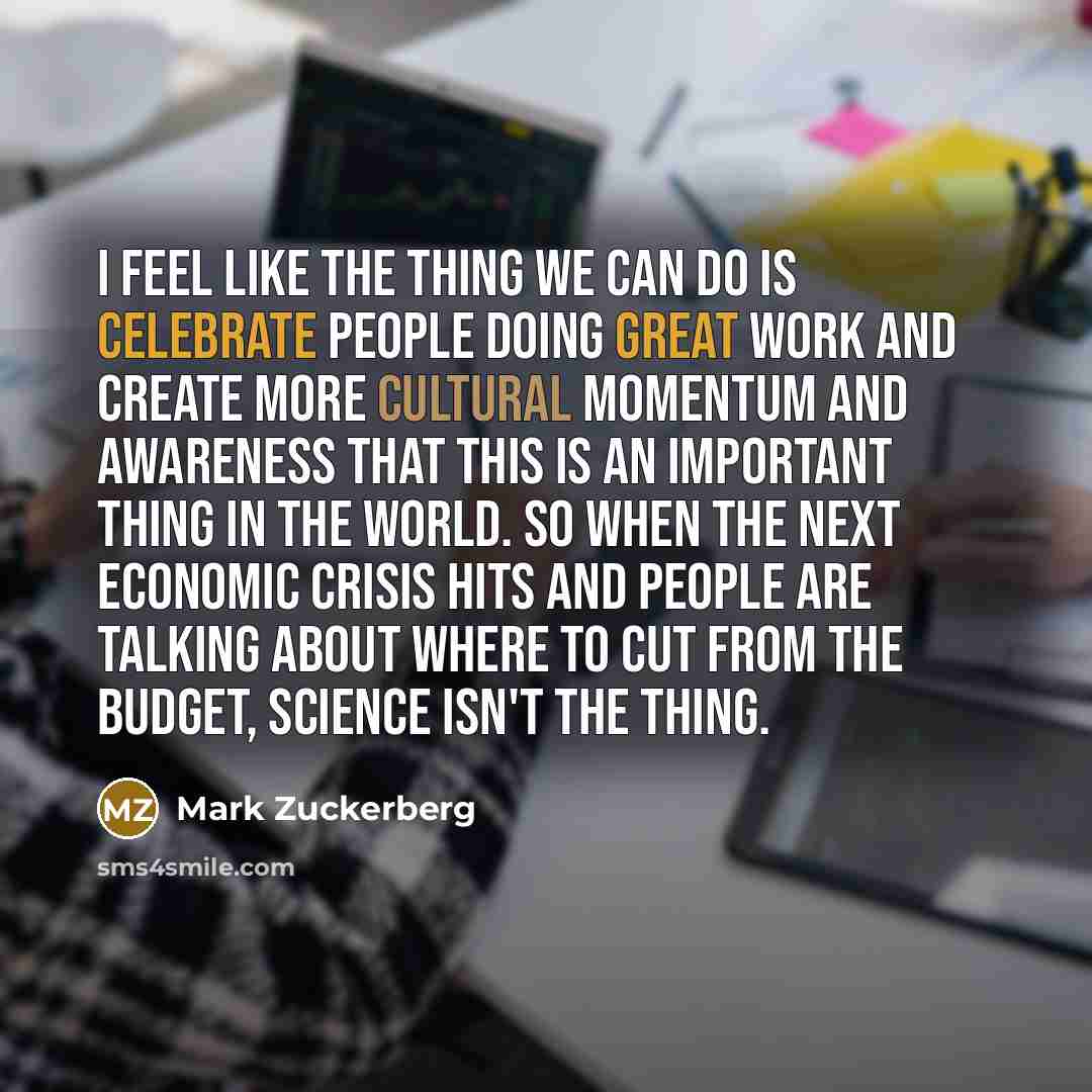 “I feel like the thing we can do is celebrate people doing great work and create more cultural momentum and awareness that this is an important thing in the world. So when the next economic crisis hits and people are talking about where to cut from the budget, science isn't the thing.” quote by Mark Zuckerberg