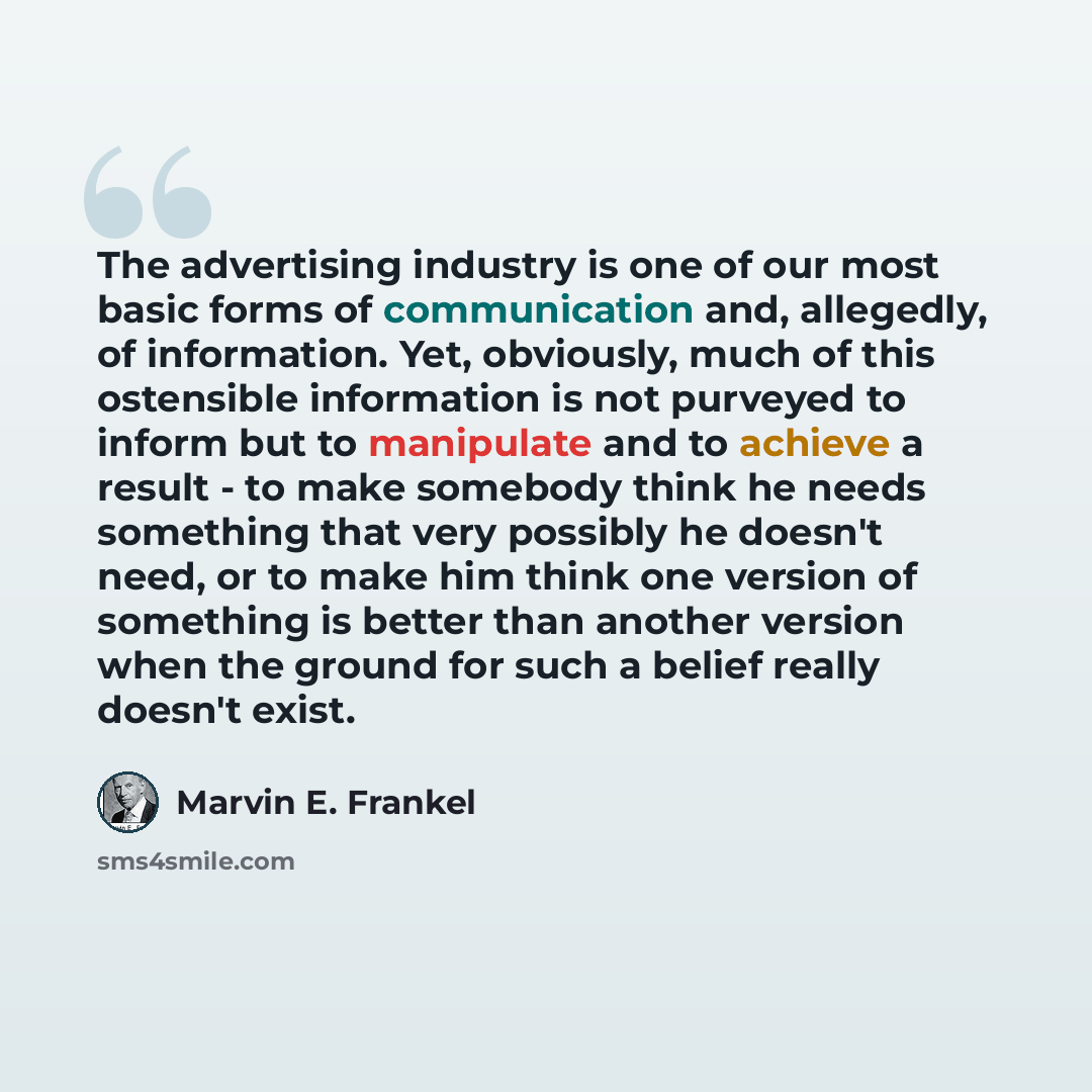 “The advertising industry is one of our most basic forms of communication and, allegedly, of information. Yet, obviously, much of this ostensible information is not purveyed to inform but to manipulate and to achieve a result - to make somebody think he needs something that very possibly he doesn't…” quote by Marvin E. Frankel